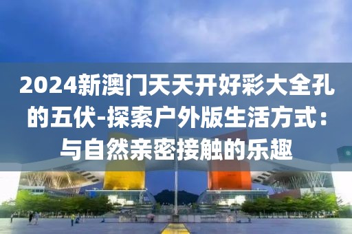 2024新澳门天天开好彩大全孔的五伏-探索户外版生活方式：与自然亲密接触的乐趣