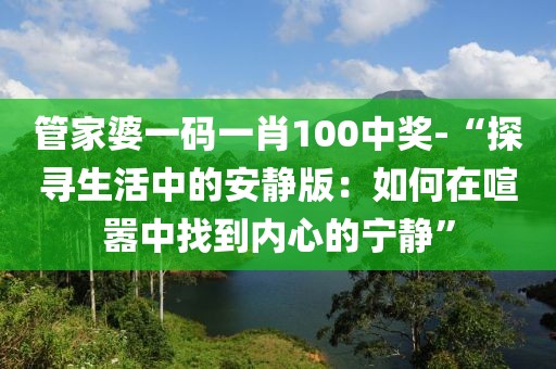管家婆一码一肖100中奖-“探寻生活中的安静版：如何在喧嚣中找到内心的宁静”
