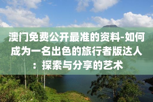 澳门免费公开最准的资料-如何成为一名出色的旅行者版达人：探索与分享的艺术
