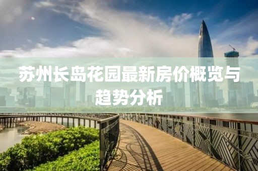 苏州长岛花园最新房价概览与趋势分析