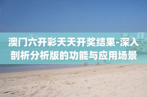 澳门六开彩天天开奖结果-深入剖析分析版的功能与应用场景