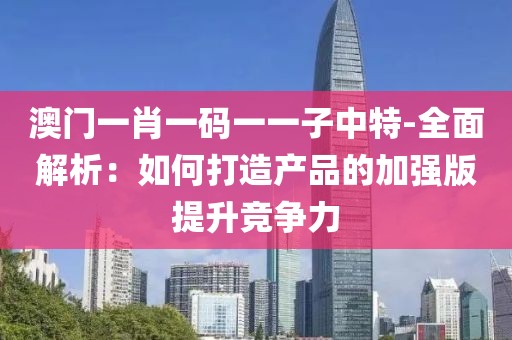 澳门一肖一码一一子中特-全面解析：如何打造产品的加强版提升竞争力