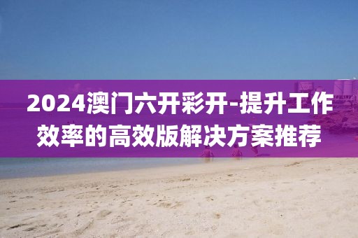2024澳门六开彩开-提升工作效率的高效版解决方案推荐