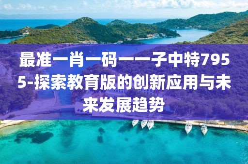 最准一肖一码一一子中特7955-探索教育版的创新应用与未来发展趋势
