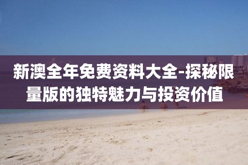 新澳全年免费资料大全-探秘限量版的独特魅力与投资价值