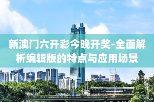 新澳门六开彩今晚开奖-全面解析编辑版的特点与应用场景