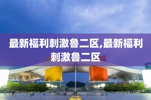 最新福利刺激鲁二区,最新福利刺激鲁二区