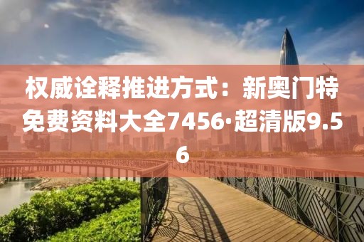 权威诠释推进方式：新奥门特免费资料大全7456·超清版9.56