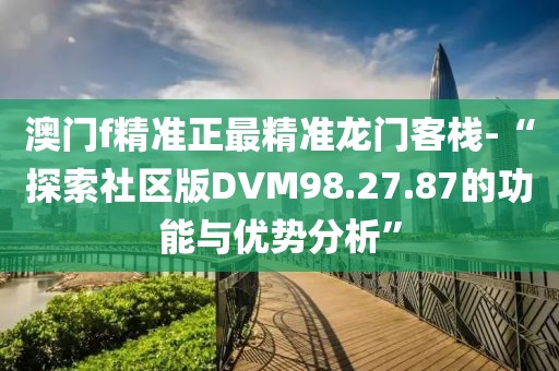 澳门f精准正最精准龙门客栈-“探索社区版DVM98.27.87的功能与优势分析”