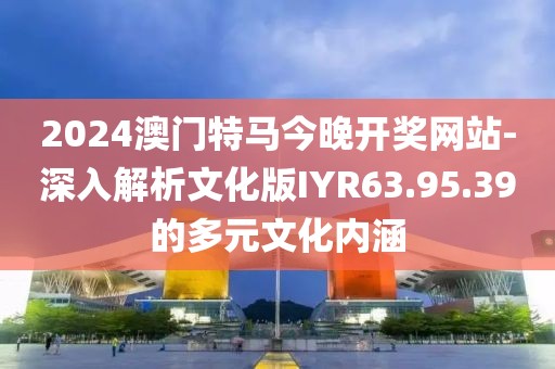 2024澳门特马今晚开奖网站-深入解析文化版IYR63.95.39的多元文化内涵