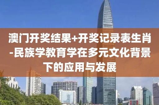 澳门开奖结果+开奖记录表生肖-民族学教育学在多元文化背景下的应用与发展