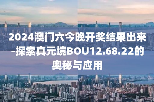 2024澳门六今晚开奖结果出来-探索真元境BOU12.68.22的奥秘与应用