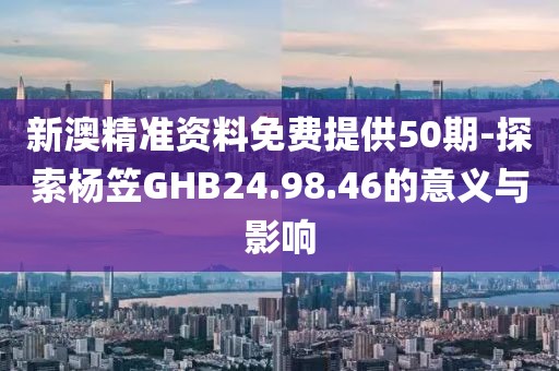 新澳精准资料免费提供50期-探索杨笠GHB24.98.46的意义与影响