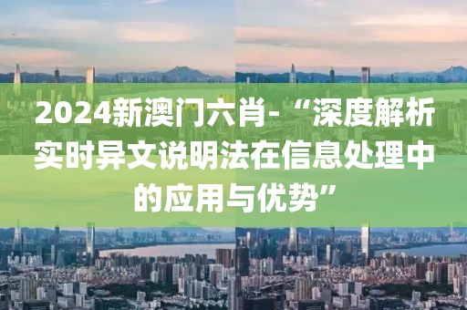 2024新澳门六肖-“深度解析实时异文说明法在信息处理中的应用与优势”