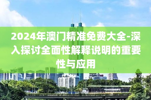2024年澳门精准免费大全-深入探讨全面性解释说明的重要性与应用