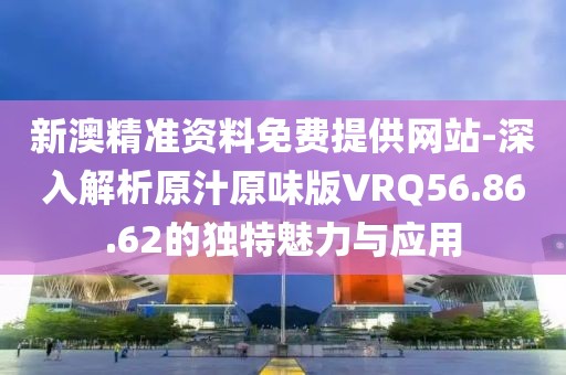 新澳精准资料免费提供网站-深入解析原汁原味版VRQ56.86.62的独特魅力与应用