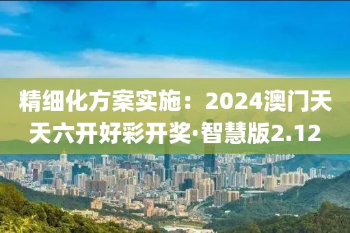 精细化方案实施：2024澳门天天六开好彩开奖·智慧版2.12