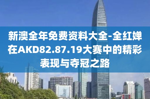 新澳全年免费资料大全-全红婵在AKD82.87.19大赛中的精彩表现与夺冠之路