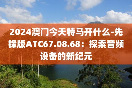 2024澳门今天特马开什么-先锋版ATC67.08.68：探索音频设备的新纪元