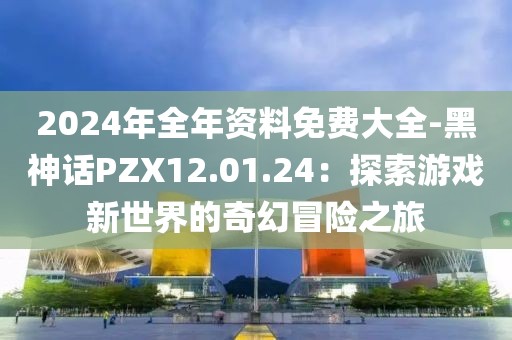 2024年全年资料免费大全-黑神话PZX12.01.24：探索游戏新世界的奇幻冒险之旅