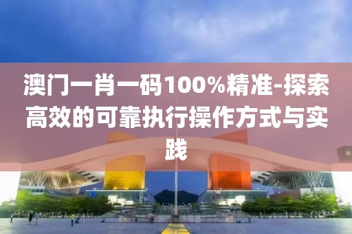 澳门一肖一码100%精准-探索高效的可靠执行操作方式与实践
