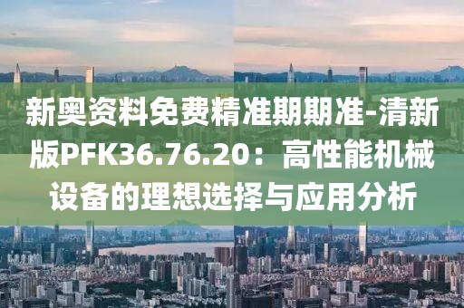 新奥资料免费精准期期准-清新版PFK36.76.20：高性能机械设备的理想选择与应用分析