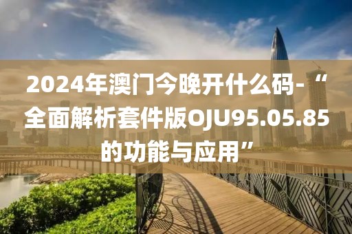 2024年澳门今晚开什么码-“全面解析套件版OJU95.05.85的功能与应用”