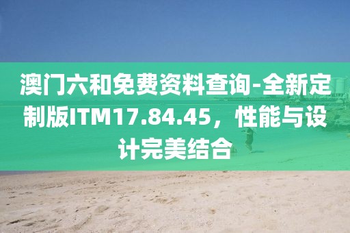 澳门六和免费资料查询-全新定制版ITM17.84.45，性能与设计完美结合