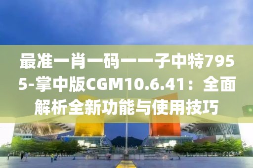 最准一肖一码一一子中特7955-掌中版CGM10.6.41：全面解析全新功能与使用技巧
