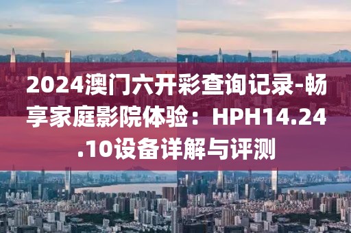 2024澳门六开彩查询记录-畅享家庭影院体验：HPH14.24.10设备详解与评测