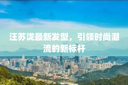 汪苏泷最新发型，引领时尚潮流的新标杆