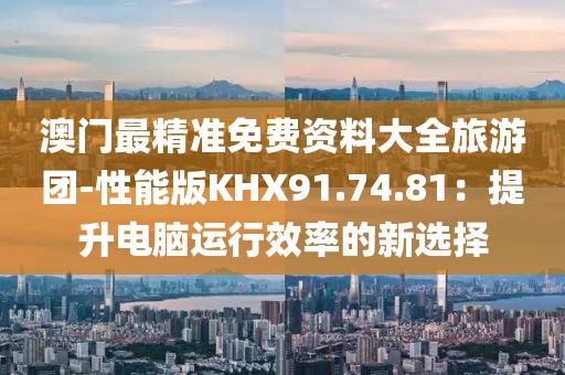 澳门最精准免费资料大全旅游团-性能版KHX91.74.81：提升电脑运行效率的新选择