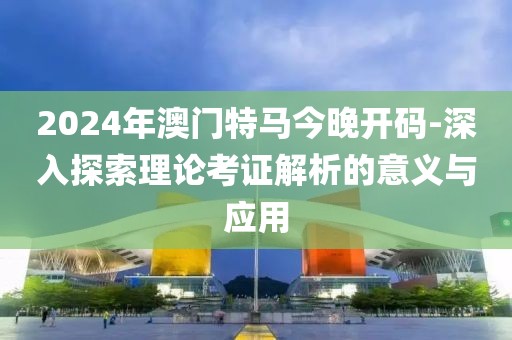 2024年澳门特马今晚开码-深入探索理论考证解析的意义与应用