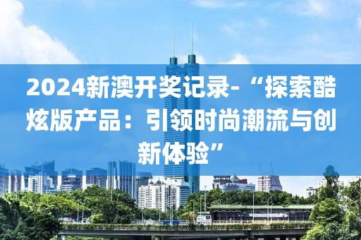 2024新澳开奖记录-“探索酷炫版产品：引领时尚潮流与创新体验”