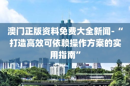 澳门正版资料免费大全新闻-“打造高效可依赖操作方案的实用指南”