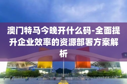 澳门特马今晚开什么码-全面提升企业效率的资源部署方案解析