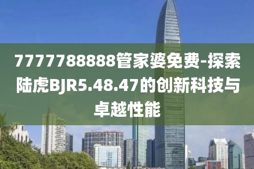 7777788888管家婆免费-探索陆虎BJR5.48.47的创新科技与卓越性能