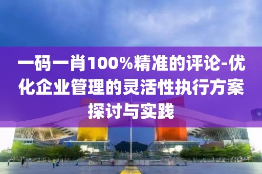 一码一肖100%精准的评论-优化企业管理的灵活性执行方案探讨与实践