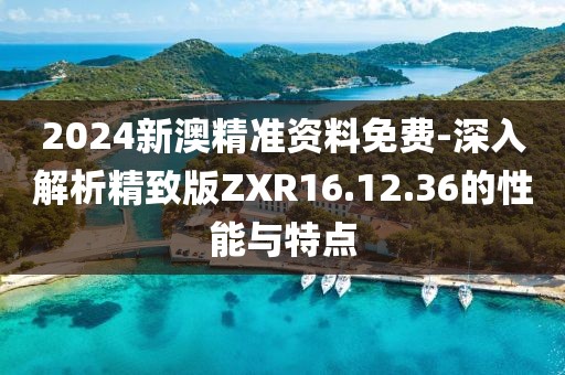 2024新澳精准资料免费-深入解析精致版ZXR16.12.36的性能与特点