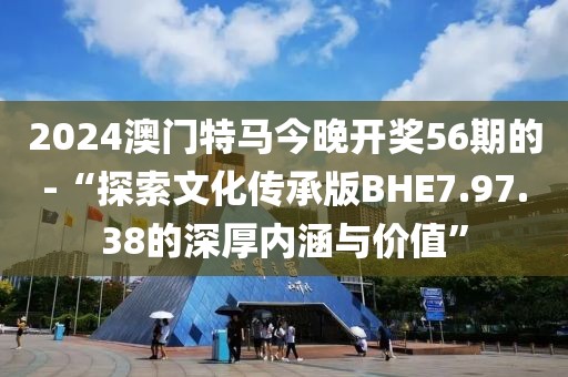 2024澳门特马今晚开奖56期的-“探索文化传承版BHE7.97.38的深厚内涵与价值”