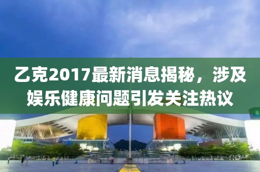 乙克2017最新消息揭秘，涉及娱乐健康问题引发关注热议