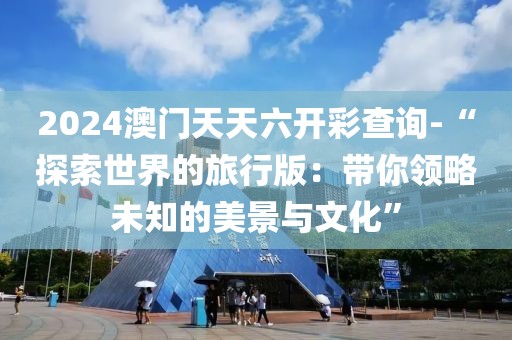 2024澳门天天六开彩查询-“探索世界的旅行版：带你领略未知的美景与文化”