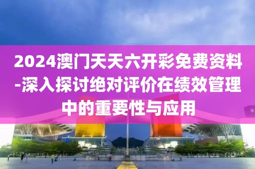 2024澳门天天六开彩免费资料-深入探讨绝对评价在绩效管理中的重要性与应用