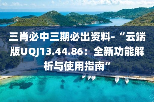三肖必中三期必出资料-“云端版UQJ13.44.86：全新功能解析与使用指南”