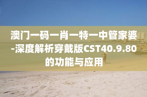 澳门一码一肖一特一中管家婆-深度解析穿戴版CST40.9.80的功能与应用