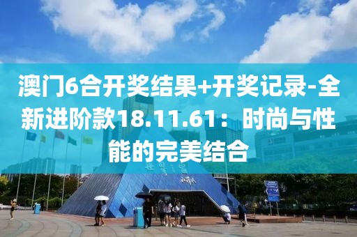 澳门6合开奖结果+开奖记录-全新进阶款18.11.61：时尚与性能的完美结合