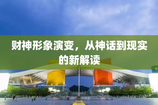 财神形象演变，从神话到现实的新解读