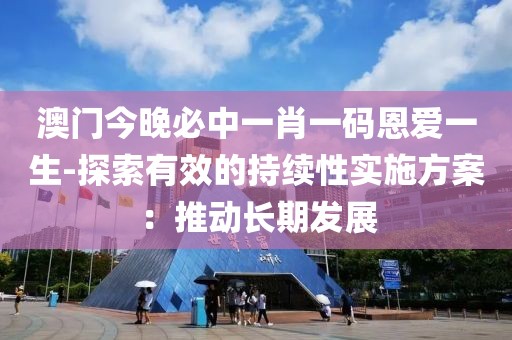 澳门今晚必中一肖一码恩爱一生-探索有效的持续性实施方案：推动长期发展