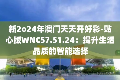 新2o24年澳门天天开好彩-贴心版WNC57.51.24：提升生活品质的智能选择