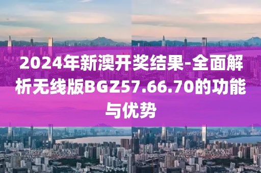 2024年新澳开奖结果-全面解析无线版BGZ57.66.70的功能与优势